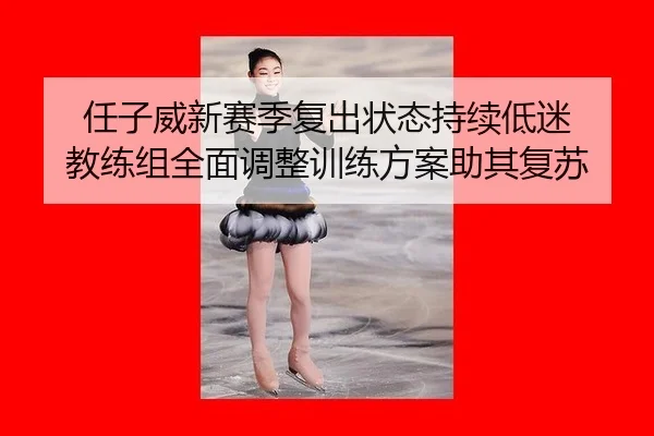 任子威新赛季复出状态持续低迷 教练组全面调整训练方案助其复苏