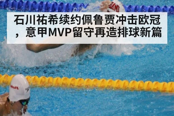 石川祐希续约佩鲁贾冲击欧冠,意甲MVP留守再造排球新篇