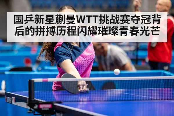 国乒新星蒯曼WTT挑战赛夺冠背后的拼搏历程闪耀璀璨青春光芒